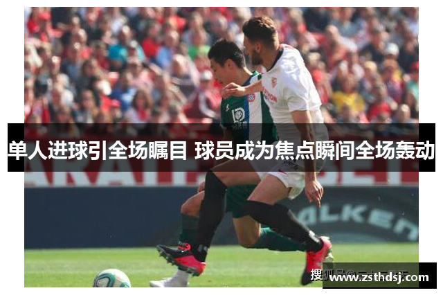 单人进球引全场瞩目 球员成为焦点瞬间全场轰动