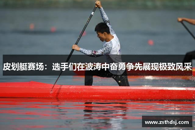 皮划艇赛场：选手们在波涛中奋勇争先展现极致风采