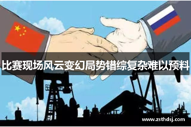 比赛现场风云变幻局势错综复杂难以预料