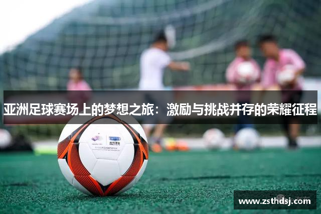 亚洲足球赛场上的梦想之旅：激励与挑战并存的荣耀征程