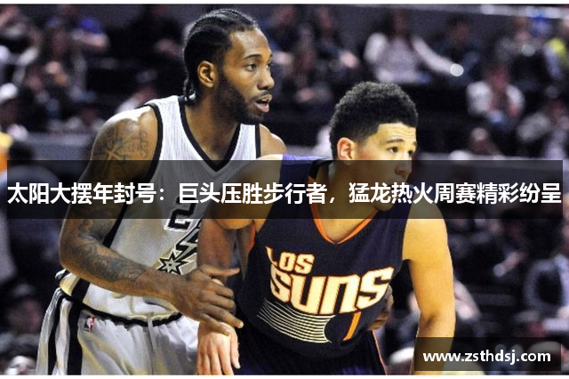太阳大摆年封号：巨头压胜步行者，猛龙热火周赛精彩纷呈