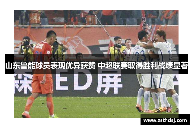 山东鲁能球员表现优异获赞 中超联赛取得胜利战绩显著