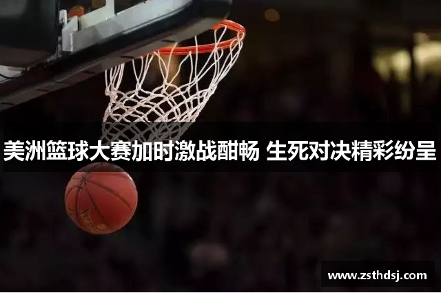 美洲篮球大赛加时激战酣畅 生死对决精彩纷呈