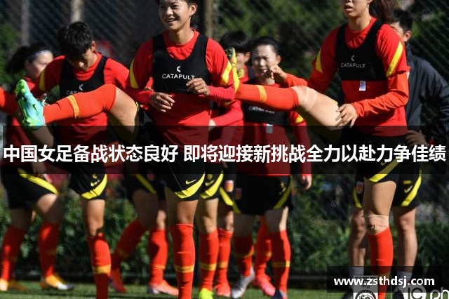 中国女足备战状态良好 即将迎接新挑战全力以赴力争佳绩