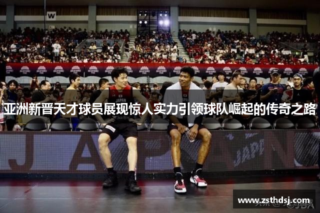 亚洲新晋天才球员展现惊人实力引领球队崛起的传奇之路