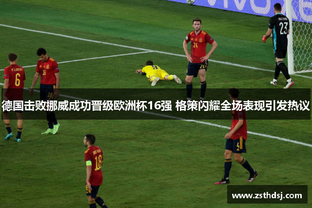 德国击败挪威成功晋级欧洲杯16强 格策闪耀全场表现引发热议