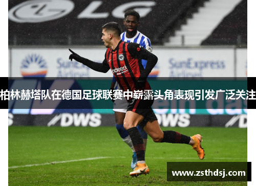 柏林赫塔队在德国足球联赛中崭露头角表现引发广泛关注