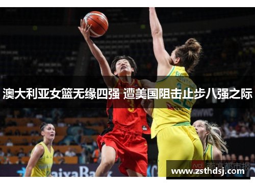 澳大利亚女篮无缘四强 遭美国阻击止步八强之际