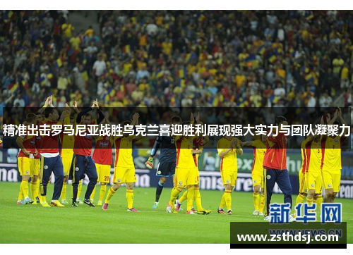 精准出击罗马尼亚战胜乌克兰喜迎胜利展现强大实力与团队凝聚力