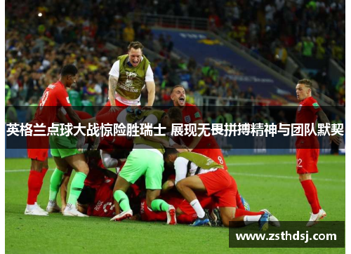 英格兰点球大战惊险胜瑞士 展现无畏拼搏精神与团队默契