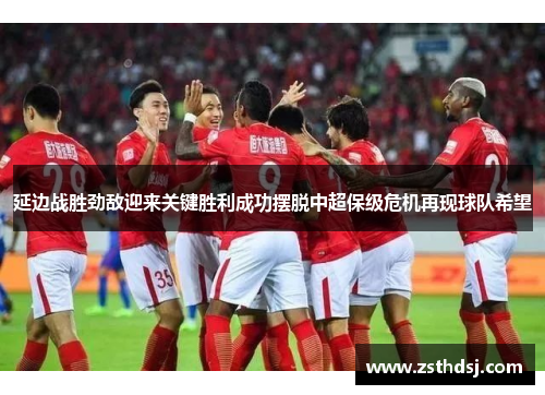延边战胜劲敌迎来关键胜利成功摆脱中超保级危机再现球队希望