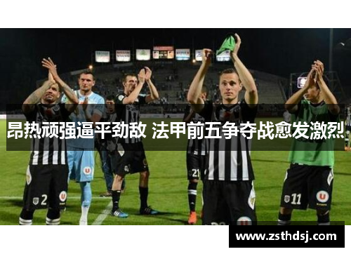 昂热顽强逼平劲敌 法甲前五争夺战愈发激烈