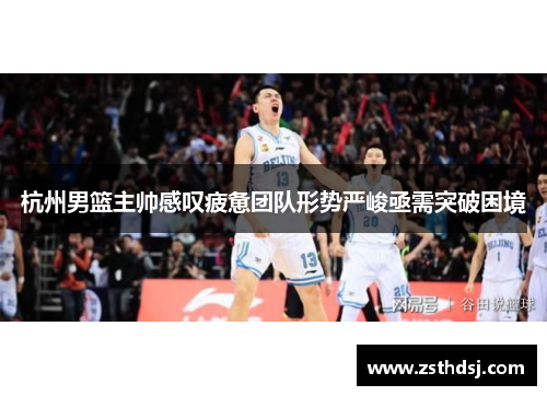 杭州男篮主帅感叹疲惫团队形势严峻亟需突破困境