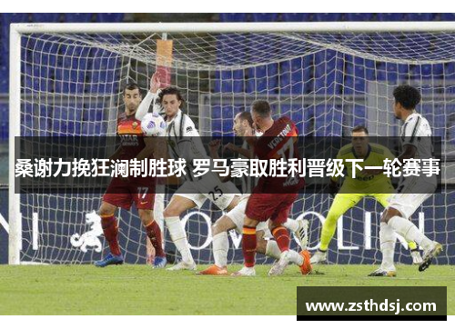 桑谢力挽狂澜制胜球 罗马豪取胜利晋级下一轮赛事