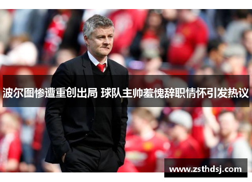 波尔图惨遭重创出局 球队主帅羞愧辞职情怀引发热议