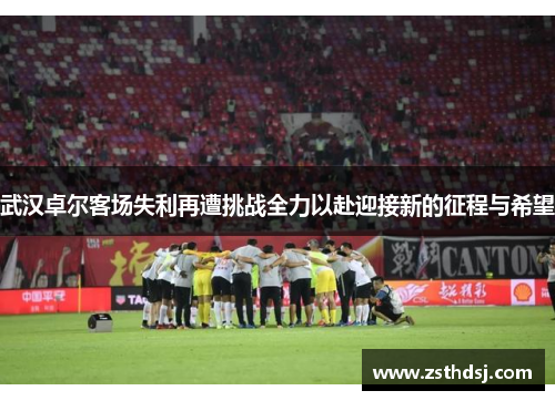 武汉卓尔客场失利再遭挑战全力以赴迎接新的征程与希望