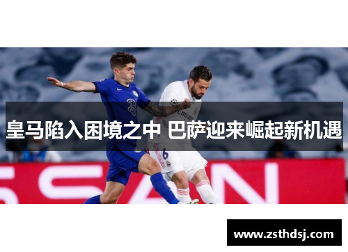 皇马陷入困境之中 巴萨迎来崛起新机遇