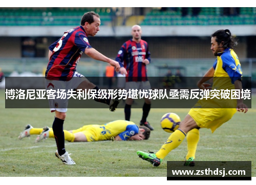 博洛尼亚客场失利保级形势堪忧球队亟需反弹突破困境