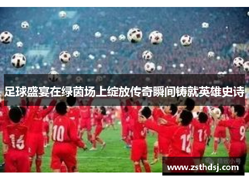 足球盛宴在绿茵场上绽放传奇瞬间铸就英雄史诗