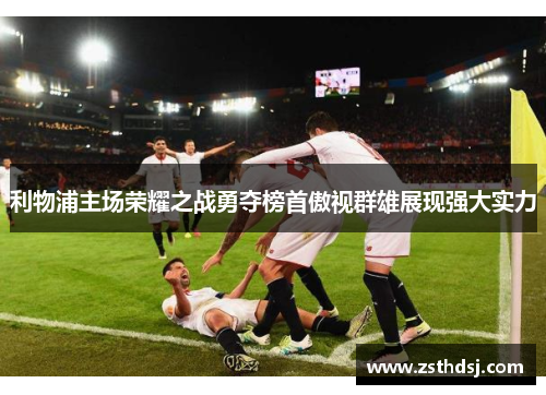利物浦主场荣耀之战勇夺榜首傲视群雄展现强大实力 利物浦主场荣耀之战勇夺榜首傲视群雄展现强大实力
