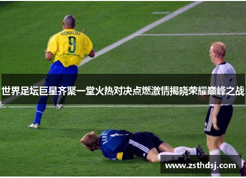 世界足坛巨星齐聚一堂火热对决点燃激情揭晓荣耀巅峰之战