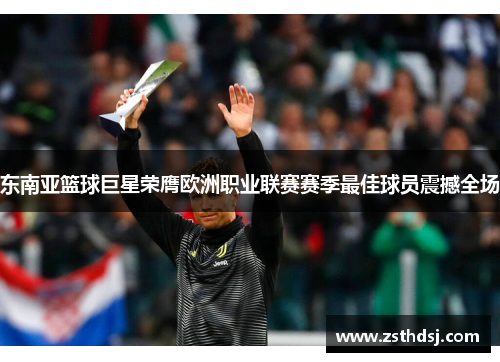 东南亚篮球巨星荣膺欧洲职业联赛赛季最佳球员震撼全场