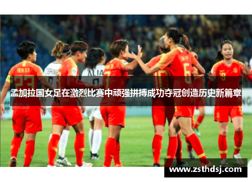 孟加拉国女足在激烈比赛中顽强拼搏成功夺冠创造历史新篇章
