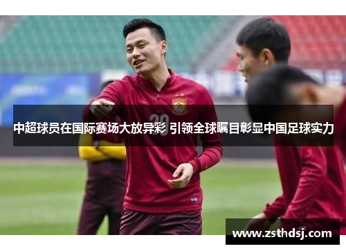 中超球员在国际赛场大放异彩 引领全球瞩目彰显中国足球实力